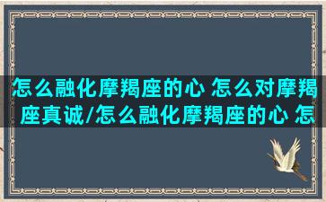 怎么融化摩羯座的心 怎么对摩羯座真诚/怎么融化摩羯座的心 怎么对摩羯座真诚-我的网站